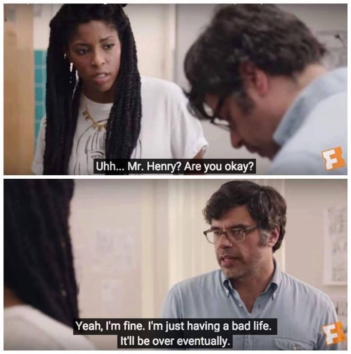 Uhh... Mr. Henry? Are you okay? F Yeah, I'm fine. I'm just having a bad life. It'll be over eventually. F