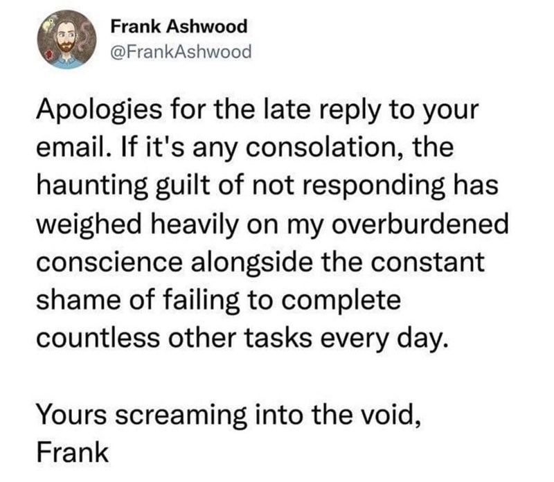 Frank Ashwood @FrankAshwood Apologies for the late reply to your email. If it's any consolation, the haunting guilt of not responding has weighed heavily on my overburdened conscience alongside the constant shame of failing to complete countless other tasks every day. Yours screaming into the void, Frank