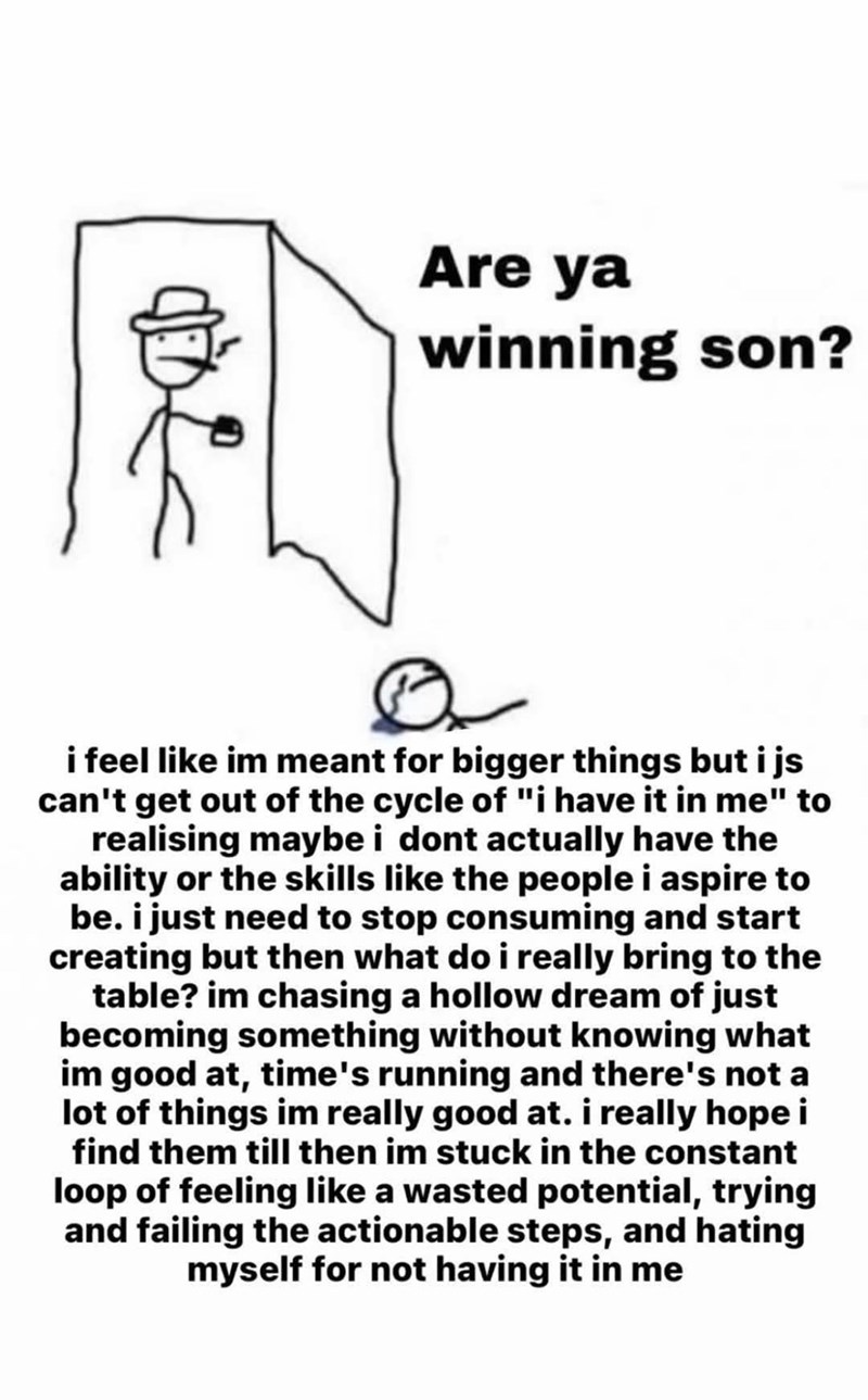 Are ya winning son? i feel like im meant for bigger things but i js can't get out of the cycle of "i have it in me" to realising maybe i dont actually have the ability or the skills like the people i aspire to be. i just need to stop consuming and start creating but then what do i really bring to the table? im chasing a hollow dream of just becoming something without knowing what im good at, time's running and there's not a lot of things im really good at. i really hope i find them till then im