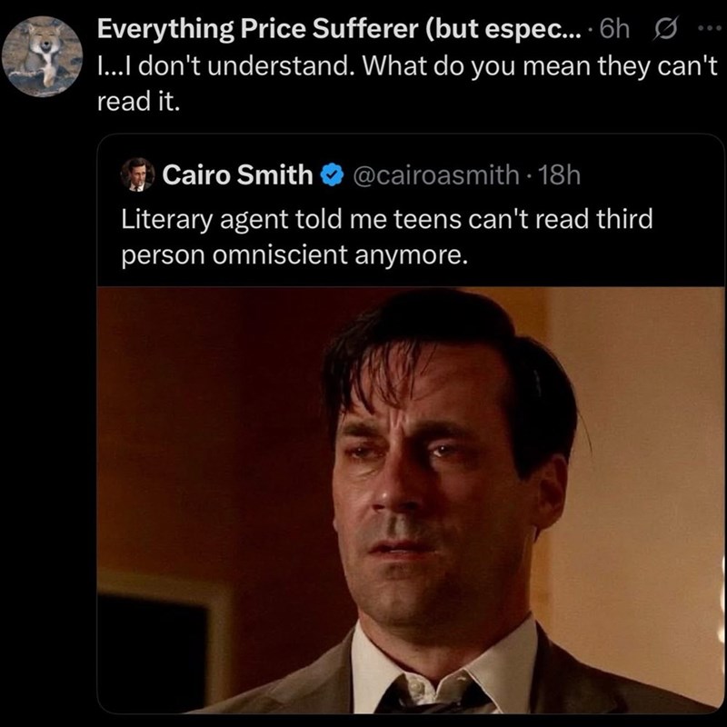 Everything Price Sufferer (but espec... 6h ... I...I don't understand. What do you mean they can't read it. Cairo Smith @cairoasmith - 18h Literary agent told me teens can't read third person omniscient anymore.