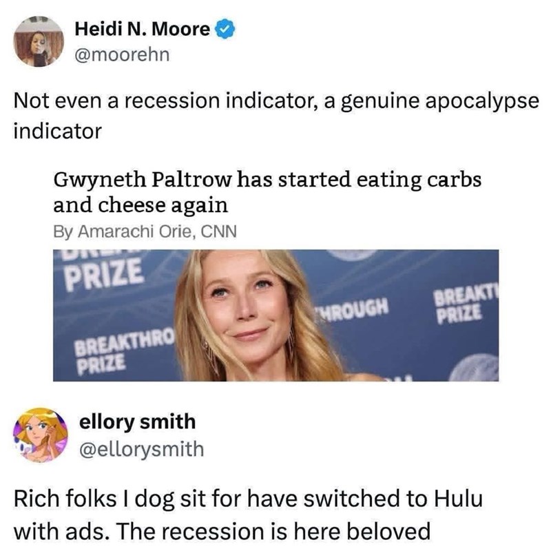 Heidi N. Moore @moorehn Not even a recession indicator, a genuine apocalypse indicator Gwyneth Paltrow has started eating carbs and cheese again By Amarachi Orie, CNN PRIZE BREAKTHRO PRIZE THROUGH BREAKT PRIZE ellory smith @ellorysmith Rich folks I dog sit for have switched to Hulu with ads. The recession is here beloved