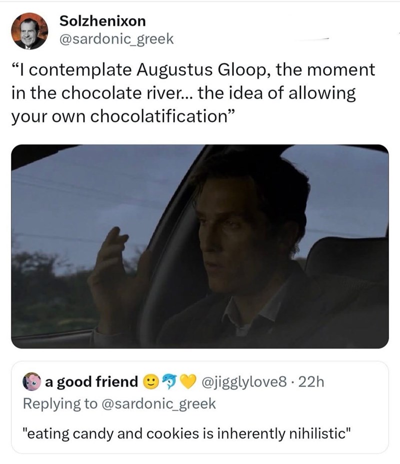 Solzhenixon @sardonic_greek "I contemplate Augustus Gloop, the moment in the chocolate river... the idea of allowing your own chocolatification" a good friend @jigglylove8. 22h. Replying to @sardonic_greek "eating candy and cookies is inherently nihilistic"
