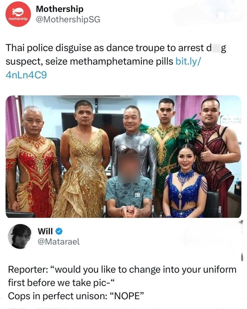 Mothership mothership @MothershipSG Thai police disguise as dance troupe to arrest d g suspect, seize methamphetamine pills bit.ly/ 4nLn4C9 Will @Matarael C FB Reporter: "would you like to change into your uniform first before we take pic-" Cops in perfect unison: "NOPE"