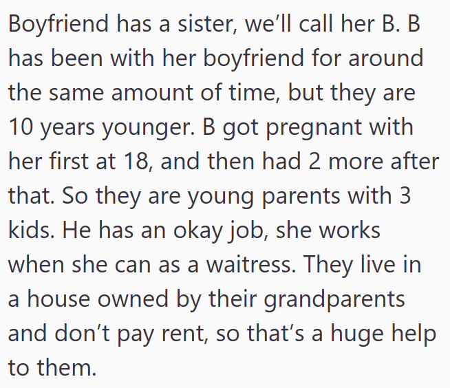 Boyfriend has a sister, we'll call her B. B has been with her boyfriend for around the same amount of time, but they are 10 years younger. B got pregnant with her first at 18, and then had 2 more after that. So they are young parents with 3 kids. He has an okay job, she works when she can as a waitress. They live in a house owned by their grandparents and don't pay rent, so that's a huge help to them.