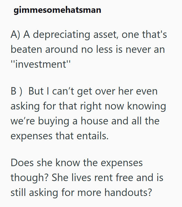 gimmesomehatsman A) A depreciating asset, one that's beaten around no less is never an "investment" B) But I can't get over her even asking for that right now knowing we're buying a house and all the expenses that entails. Does she know the expenses though? She lives rent free and is still asking for more handouts?