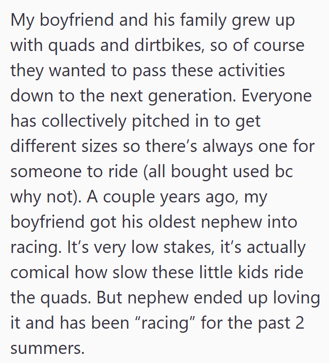 My boyfriend and his family grew up with quads and dirtbikes, so of course they wanted to pass these activities down to the next generation. Everyone has collectively pitched in to get different sizes so there's always one for someone to ride (all bought used bc why not). A couple years ago, my boyfriend got his oldest nephew into racing. It's very low stakes, it's actually comical how slow these little kids ride the quads. But nephew ended up loving it and has been "racing" for the past 2 summe
