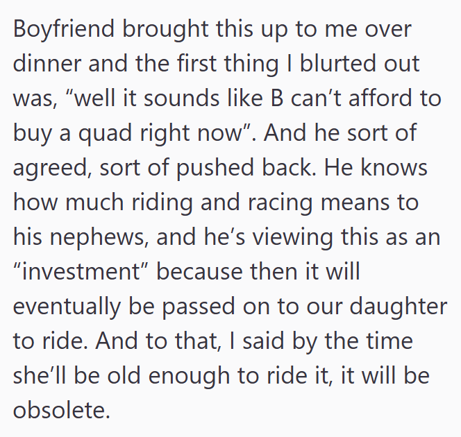 Boyfriend brought this up to me over dinner and the first thing I blurted out was, "well it sounds like B can't afford to buy a quad right now". And he sort of agreed, sort of pushed back. He knows how much riding and racing means to his nephews, and he's viewing this as an "investment" because then it will eventually be passed on to our daughter to ride. And to that, I said by the time she'll be old enough to ride it, it will be obsolete.