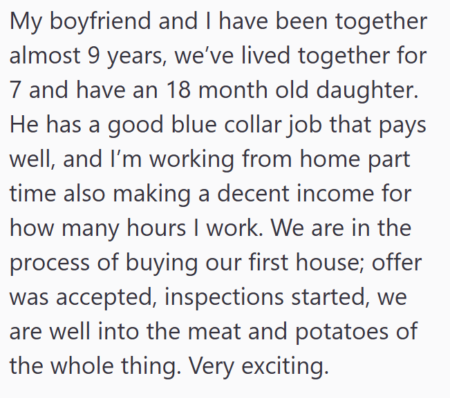My boyfriend and I have been together almost 9 years, we've lived together for 7 and have an 18 month old daughter. He has a good blue collar job that pays well, and I'm working from home part time also making a decent income for how many hours I work. We are in the process of buying our first house; offer was accepted, inspections started, we are well into the meat and potatoes of the whole thing. Very exciting.