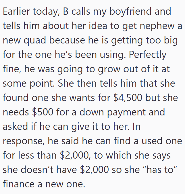 Earlier today, B calls my boyfriend and tells him about her idea to get nephew a new quad because he is getting too big for the one he's been using. Perfectly fine, he was going to grow out of it at some point. She then tells him that she found one she wants for $4,500 but she needs $500 for a down payment and asked if he can give it to her. In response, he said he can find a used one for less than $2,000, to which she says she doesn't have $2,000 so she "has to" finance a new one.