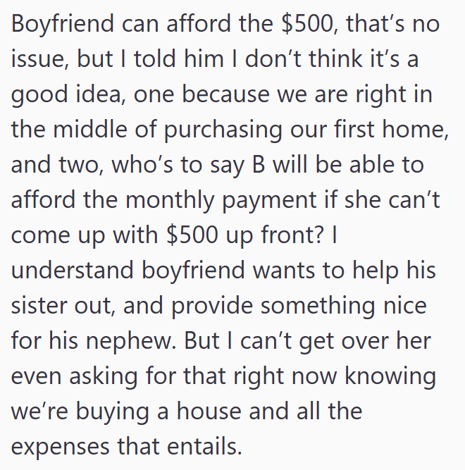 Boyfriend can afford the $500, that's no issue, but I told him I don't think it's a good idea, one because we are right in the middle of purchasing our first home, and two, who's to say B will be able to afford the monthly payment if she can't come up with $500 up front? I understand boyfriend wants to help his sister out, and provide something nice for his nephew. But I can't get over her even asking for that right now knowing we're buying a house and all the expenses that entails.