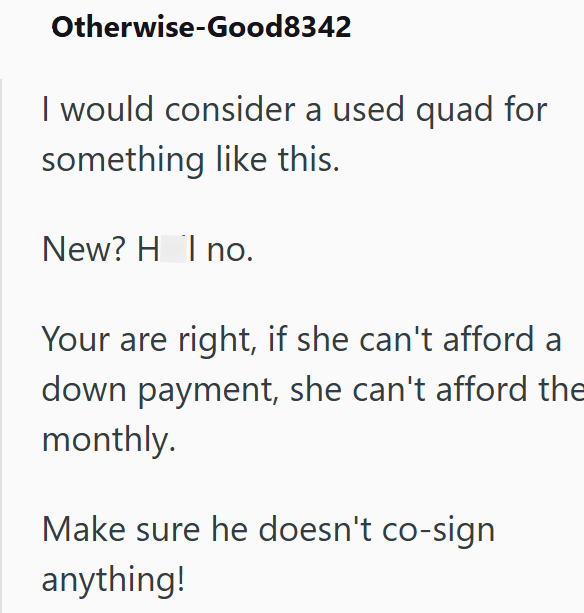 Otherwise-Good8342 I would consider a used quad for something like this. New? H I no. Your are right, if she can't afford a down payment, she can't afford the monthly. Make sure he doesn't co-sign anything!