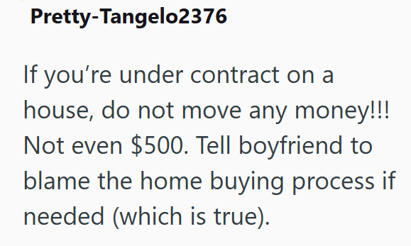 Pretty-Tangelo2376 If you're under contract on a house, do not move any money!!! Not even $500. Tell boyfriend to blame the home buying process if needed (which is true).