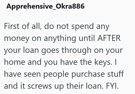 Apprehensive Okra886 First of all, do not spend any money on anything until AFTER your loan goes through on your home and you have the keys. I have seen people purchase stuff and it screws up their loan. FYI.
