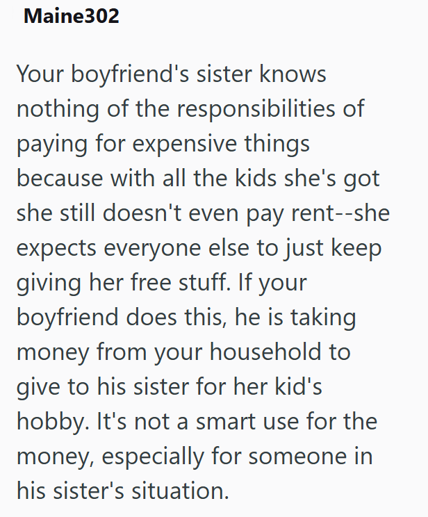 Maine302 Your boyfriend's sister knows nothing of the responsibilities of paying for expensive things because with all the kids she's got she still doesn't even pay rent--she expects everyone else to just keep giving her free stuff. If your boyfriend does this, he is taking money from your household to give to his sister for her kid's hobby. It's not a smart use for the money, especially for someone in his sister's situation.