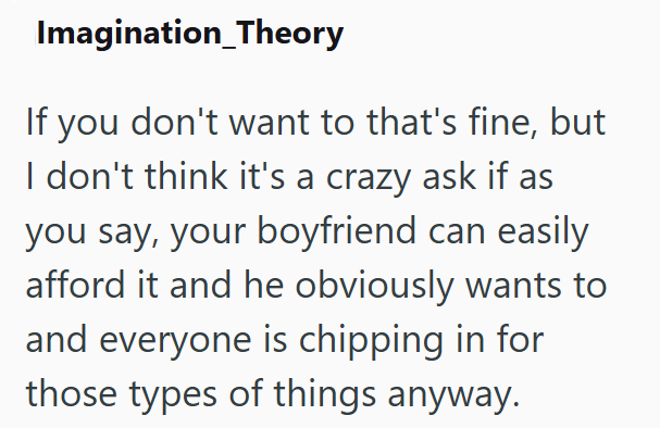 Imagination_Theory If you don't want to that's fine, but I don't think it's a crazy ask if as you say, your boyfriend can easily afford it and he obviously wants to and everyone is chipping in for those types of things anyway.