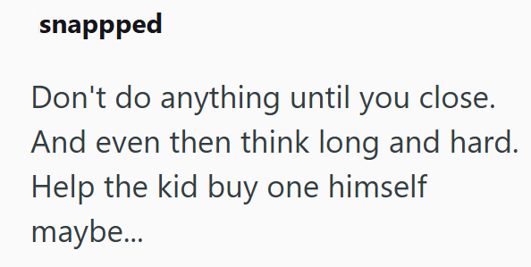 snappped Don't do anything until you close. And even then think long and hard. Help the kid buy one himself maybe...