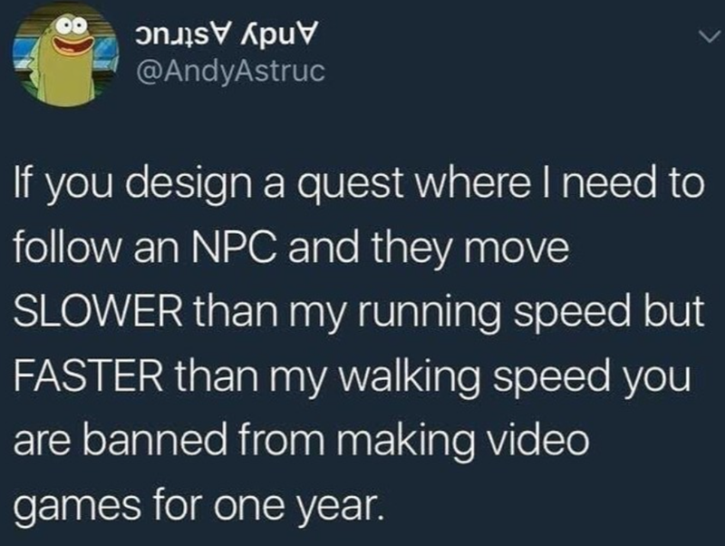 @AndyAstruc If you design a quest where I need to follow an NPC and they move SLOWER than my running speed but FASTER than my walking speed you are banned from making video games for one year.