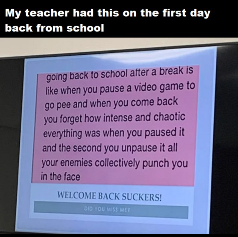 My teacher had this on the first day back from school going back to school after a break is like when you pause a video game to go pee and when you come back you forget how intense and chaotic everything was when you paused it and the second you unpause it all your enemies collectively punch you in the face WELCOME BACK SUCKERS! DID YOU MISS MER