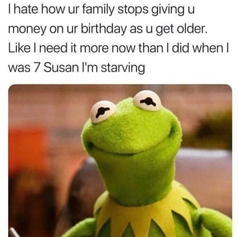 I hate how ur family stops giving u money on ur birthday as u get older. Like I need it more now than I did when I was 7 Susan I'm starving