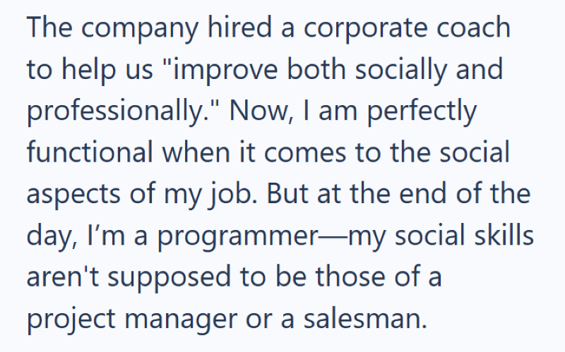 The company hired a corporate coach to help us "improve both socially and professionally." Now, I am perfectly functional when it comes to the social aspects of my job. But at the end of the day, I'm a programmer-my social skills aren't supposed to be those of a project manager or a salesman.