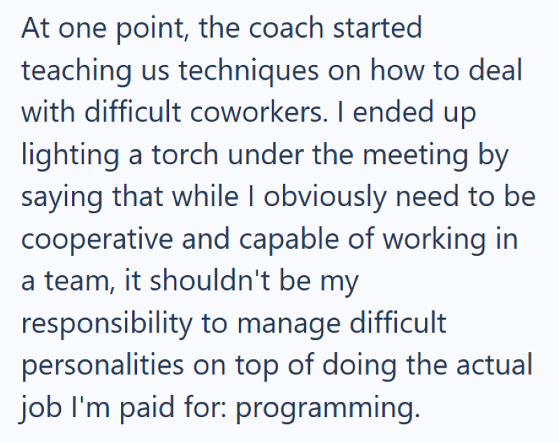 At one point, the coach started teaching us techniques on how to deal with difficult coworkers. I ended up lighting a torch under the meeting by saying that while I obviously need to be cooperative and capable of working in a team, it shouldn't be my responsibility to manage difficult personalities on top of doing the actual job I'm paid for: programming.