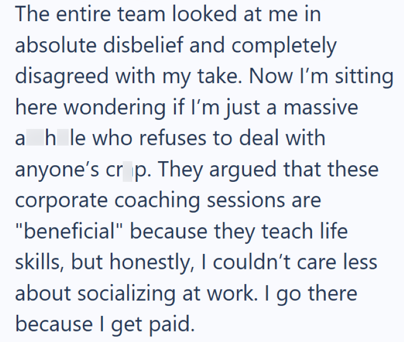 The entire team looked at me in absolute disbelief and completely disagreed with my take. Now I'm sitting here wondering if I'm just a massive ah le who refuses to deal with anyone's crop. They argued that these corporate coaching sessions are "beneficial" because they teach life skills, but honestly, I couldn't care less about socializing at work. I go there because I get paid.
