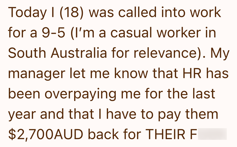 Today I (18) was called into work for a 9-5 (I'm a casual worker in South Australia for relevance). My manager let me know that HR has been overpaying me for the last year and that I have to pay them $2,700AUD back for THEIR E