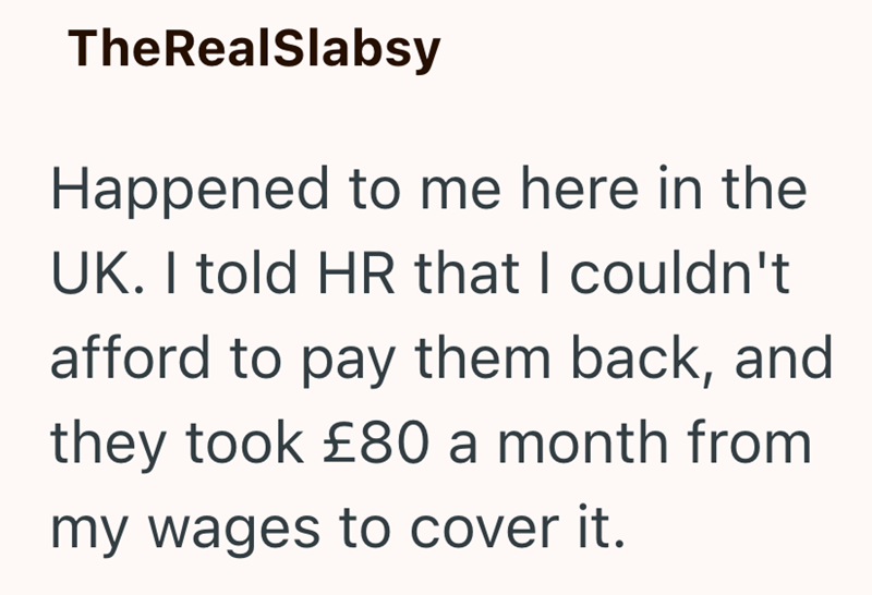 TheRealSlabsy Happened to me here in the UK. I told HR that I couldn't afford to pay them back, and they took £80 a month from my wages to cover it.