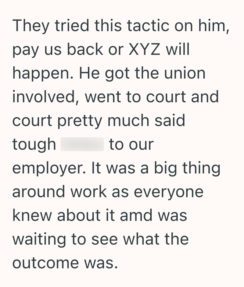 They tried this tactic on him, pay us back or XYZ will happen. He got the union. involved, went to court and court pretty much said tough to our employer. It was a big thing around work as everyone knew about it amd was waiting to see what the outcome was.