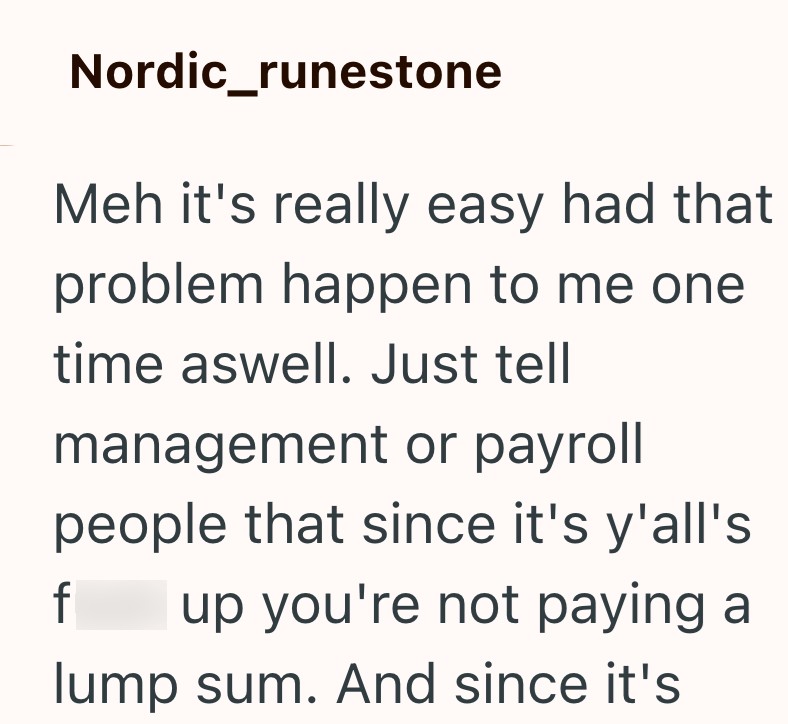 Nordic_runestone Meh it's really easy had that problem happen to me one time aswell. Just tell management or payroll people that since it's y'all's f up you're not paying a lump sum. And since it's