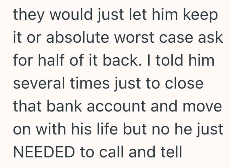 they would just let him keep it or absolute worst case ask for half of it back. I told him several times just to close that bank account and move on with his life but no he just NEEDED to call and tell