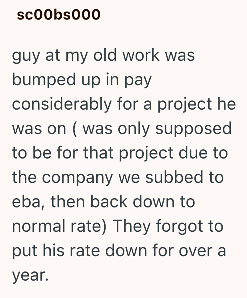 sc00bs000 guy at my old work was bumped up in pay considerably for a project he was on (was only supposed to be for that project due to the company we subbed to eba, then back down to normal rate) They forgot to put his rate down for over a year.
