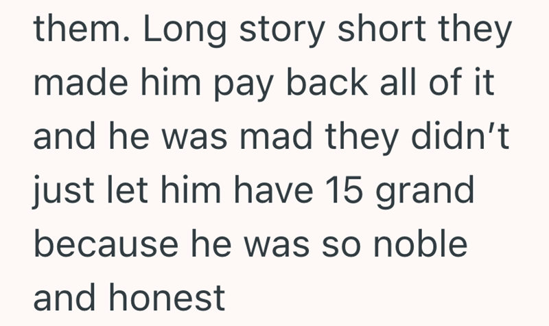 them. Long story short they made him pay back all of it and he was mad they didn't just let him have 15 grand because he was so noble and honest