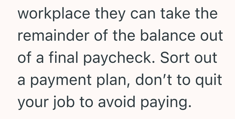 workplace they can take the remainder of the balance out of a final paycheck. Sort out a payment plan, don't to quit your job to avoid paying.