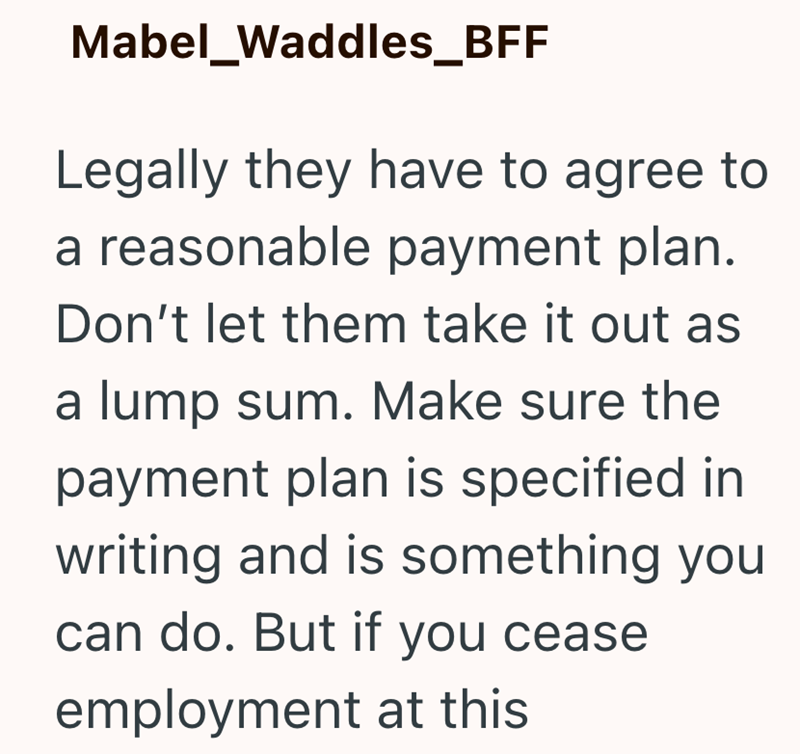 Mabel_Waddles_BFF Legally they have to agree to a reasonable payment plan. Don't let them take it out as a lump sum. Make sure the payment plan is specified in writing and is something you can do. But if you cease employment at this