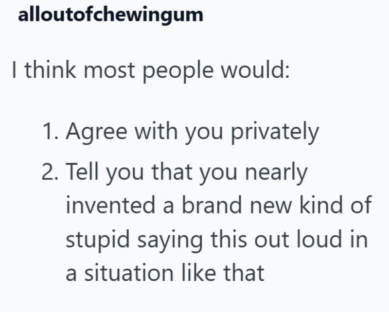 alloutofchewingum I think most people would: 1. Agree with you privately 2. Tell you that you nearly invented a brand new kind of stupid saying this out loud in a situation like that