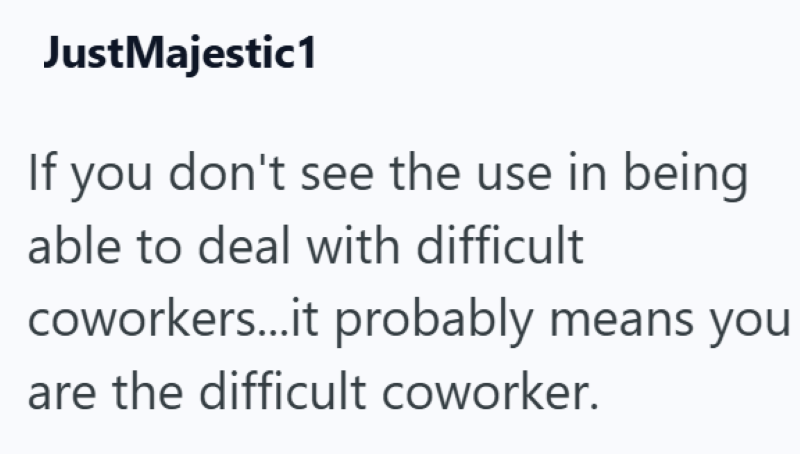 JustMajestic1 If you don't see the use in being able to deal with difficult coworkers...it probably means you are the difficult coworker.