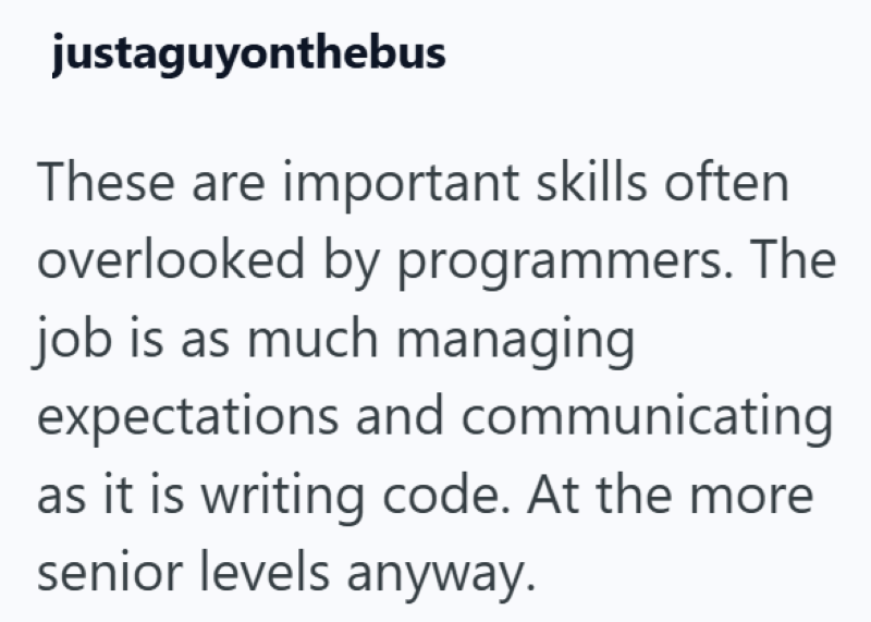 justaguyonthebus These are important skills often overlooked by programmers. The job is as much managing expectations and communicating as it is writing code. At the more senior levels anyway.