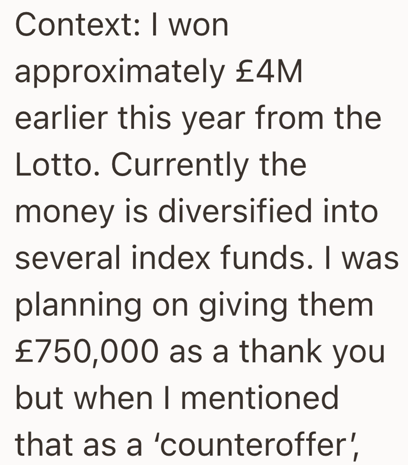 Context: I won approximately £4M earlier this year from the Lotto. Currently the money is diversified into several index funds. I was planning on giving them £750,000 as a thank you but when I mentioned that as a 'counteroffer',