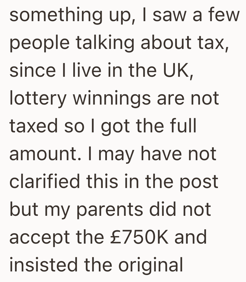 something up, I saw a few people talking about tax, since I live in the UK, lottery winnings are not taxed so I got the full amount. I may have not clarified this in the post but my parents did not accept the £750K and insisted the original