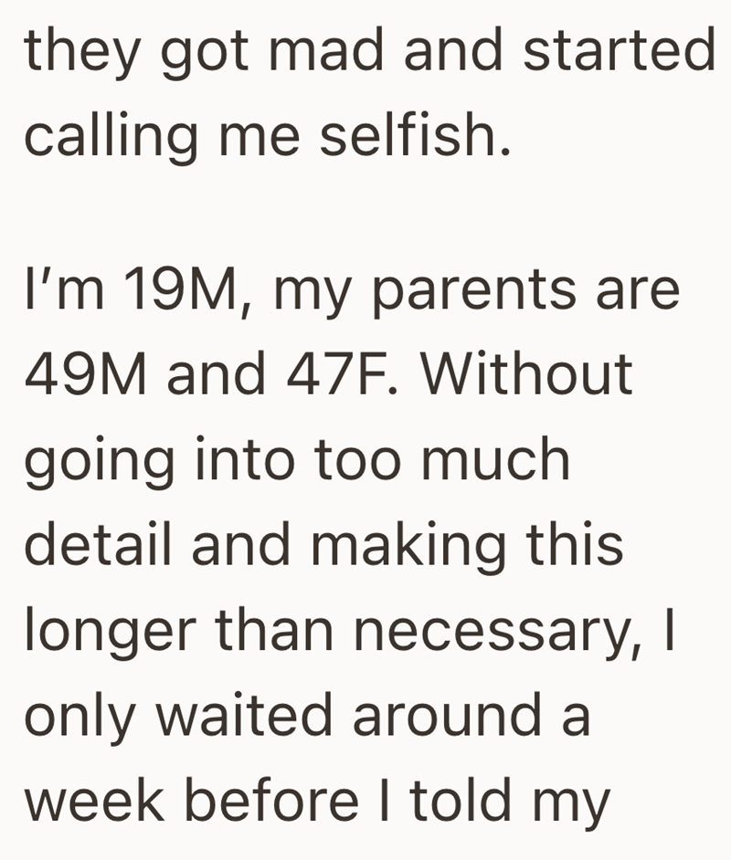 they got mad and started calling me selfish. I'm 19M, my parents are 49M and 47F. Without going into too much detail and making this longer than necessary, I only waited around a week before I told my