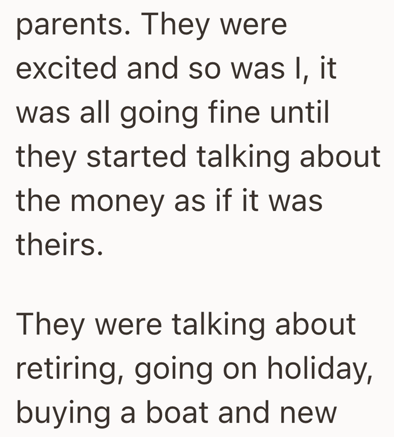 parents. They were excited and so was I, it was all going fine until they started talking about the money as if it was theirs. They were talking about retiring, going on holiday, buying a boat and new