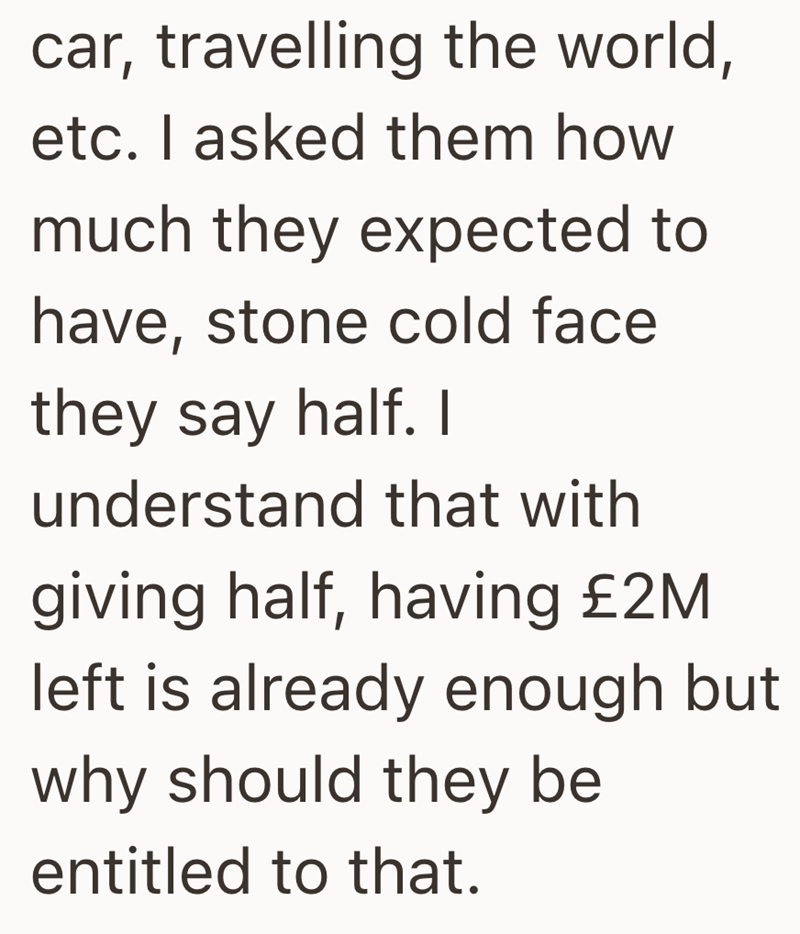 car, travelling the world, etc. I asked them how much they expected to have, stone cold face they say half. I understand that with giving half, having £2M left is already enough but. why should they be entitled to that.