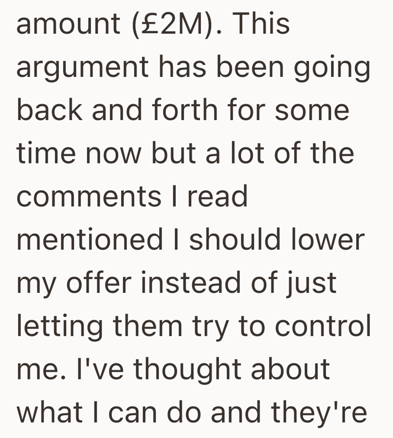 amount (£2M). This argument has been going back and forth for some time now but a lot of the comments I read mentioned I should lower my offer instead of just letting them try to control me. I've thought about what I can do and they're