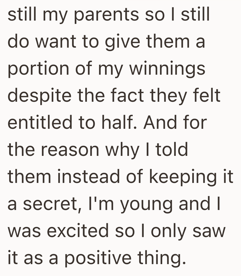 still my parents so I still do want to give them a portion of my winnings despite the fact they felt entitled to half. And for the reason why I told them instead of keeping it. a secret, I'm young and I was excited so I only saw it as a positive thing.