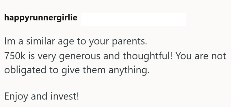 happyrunnergirlie Im a similar age to your parents. 750k is very generous and thoughtful! You are not obligated to give them anything. Enjoy and invest!