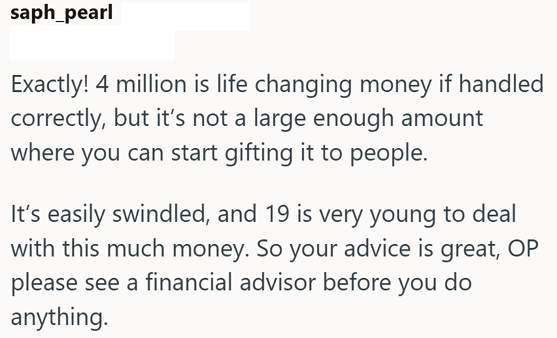saph_pearl Exactly! 4 million is life changing money if handled correctly, but it's not a large enough amount where you can start gifting it to people. It's easily swindled, and 19 is very young to deal with this much money. So your advice is great, OP please see a financial advisor before you do anything.