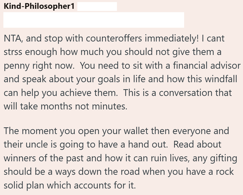 Kind-Philosopher1 NTA, and stop with counteroffers immediately! I cant strss enough how much you should not give them a penny right now. You need to sit with a financial advisor and speak about your goals in life and how this windfall can help you achieve them. This is a conversation that will take months not minutes. The moment you open your wallet then everyone and their uncle is going to have a hand out. Read about winners of the past and how it can ruin lives, any gifting should be a ways do