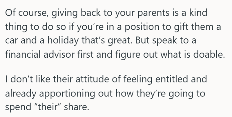 Of course, giving back to your parents is a kind thing to do so if you're in a position to gift them a car and a holiday that's great. But speak to a financial advisor first and figure out what is doable. I don't like their attitude of feeling entitled and already apportioning out how they're going to spend "their" share.