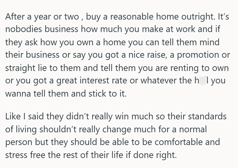 After a year or two, buy a reasonable home outright. It's nobodies business how much you make at work and if they ask how you own a home you can tell them mind their business or say you got a nice raise, a promotion or straight lie to them and tell them you are renting to own or you got a great interest rate or whatever the h I you wanna tell them and stick to it. Like I said they didn't really win much so their standards of living shouldn't really change much for a normal person but they should